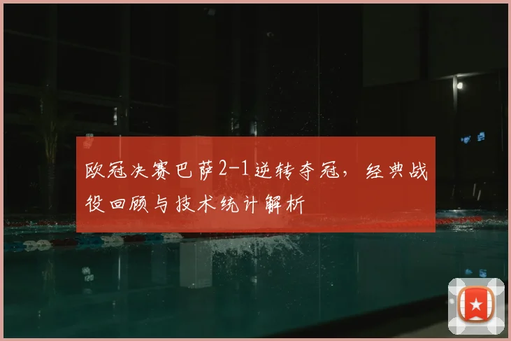 欧冠决赛巴萨2-1逆转夺冠，经典战役回顾与技术统计解析