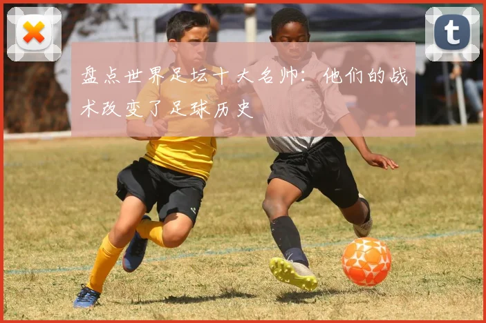 盘点世界足坛十大名帅：他们的战术改变了足球历史