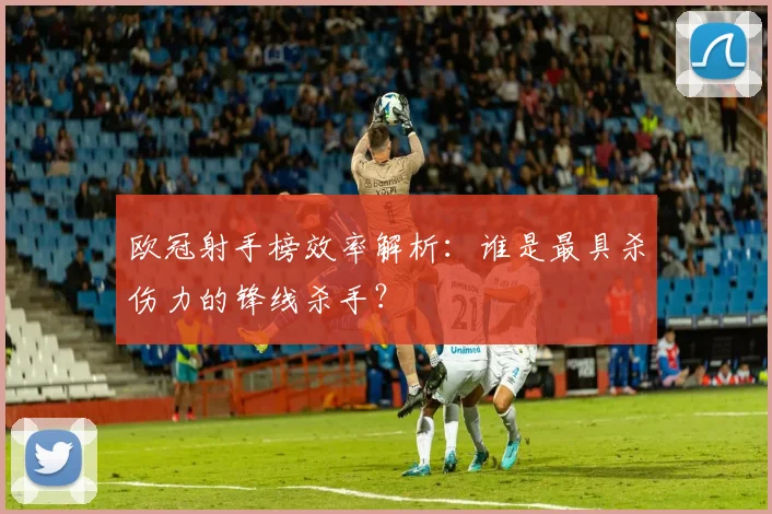欧冠射手榜效率解析：谁是最具杀伤力的锋线杀手？