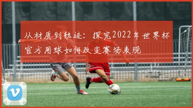 从材质到轨迹：探究2022年世界杯官方用球如何改变赛场表现