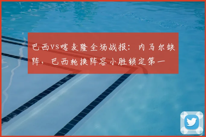 巴西vs喀麦隆全场战报:内马尔缺阵,巴西轮换阵容小胜锁定第一