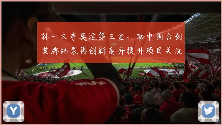 孙一文夺奥运第三金,助中国击剑奖牌纪录再创新高并提升项目关注度