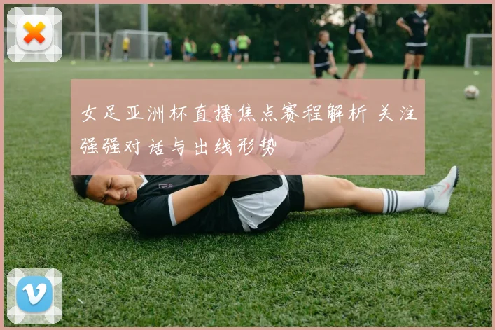 女足亚洲杯直播焦点赛程解析 关注强强对话与出线形势
