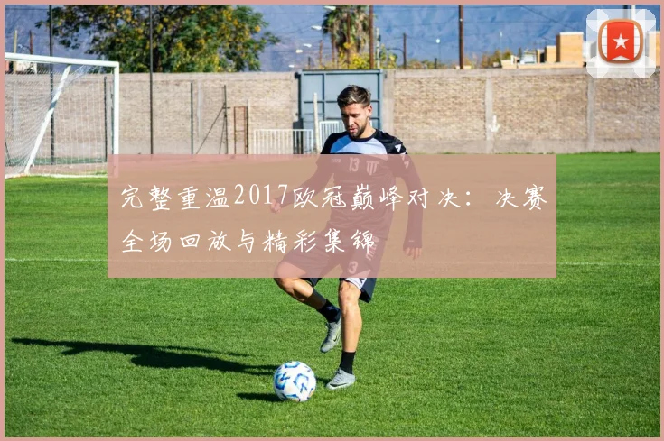 完整重温2017欧冠巅峰对决:决赛全场回放与精彩集锦
