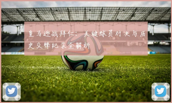 皇马迎战拜仁:关键球员对决与历史交锋纪录全解析