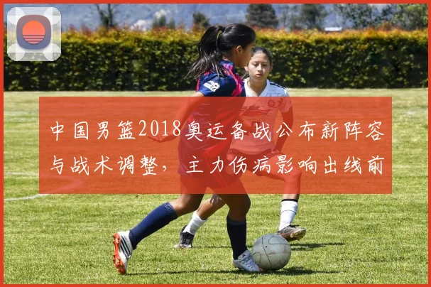 中国男篮2018奥运备战公布新阵容与战术调整，主力伤病影响出线前景