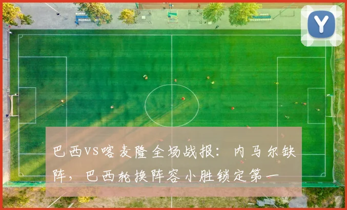 巴西vs喀麦隆全场战报：内马尔缺阵，巴西轮换阵容小胜锁定第一